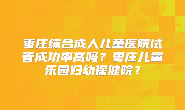 枣庄综合成人儿童医院试管成功率高吗？枣庄儿童乐园妇幼保健院？