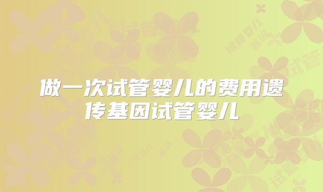 做一次试管婴儿的费用遗传基因试管婴儿