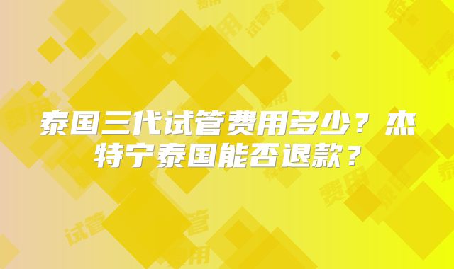 泰国三代试管费用多少?杰特宁泰国能否退款?