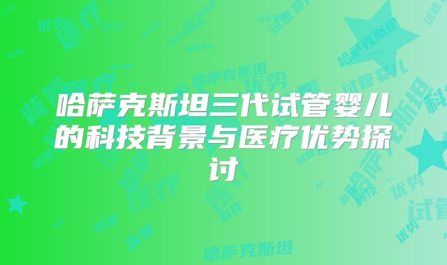 哈萨克斯坦三代试管婴儿的科技背景与医疗优势探讨