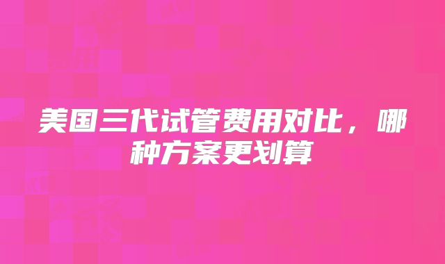 美国三代试管费用对比，哪种方案更划算
