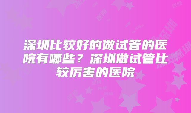 深圳比较好的做试管的医院有哪些?深圳做试管比较厉害的医院