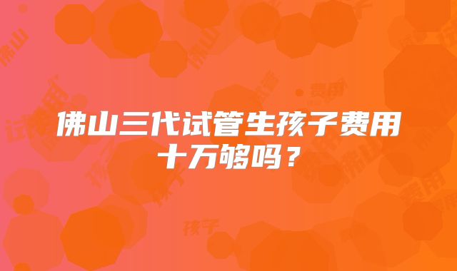 佛山三代试管生孩子费用十万够吗？