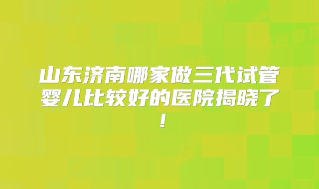 山东济南哪家做三代试管婴儿比较好的医院揭晓了！