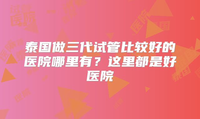 泰国做三代试管比较好的医院哪里有?这里都是好医院