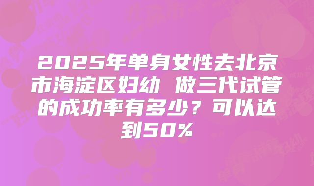 2025年单身女性去北京市海淀区妇幼 做三代试管的成功率有多少?可以达到50%