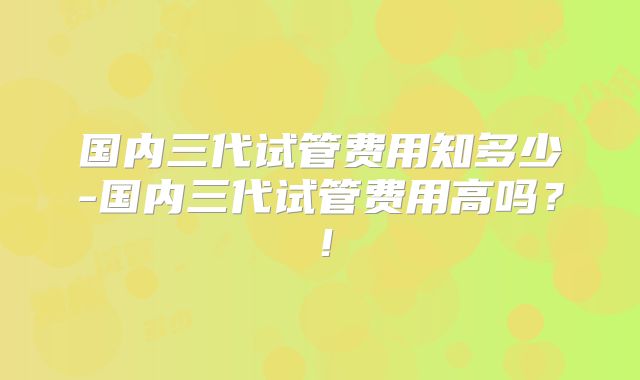 国内三代试管费用知多少-国内三代试管费用高吗？！