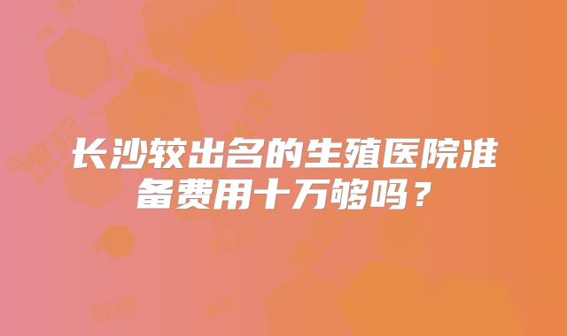 长沙较出名的生殖医院准备费用十万够吗?