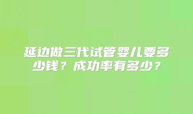 延边做三代试管婴儿要多少钱？成功率有多少？