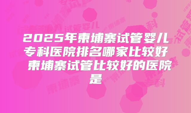 2025年柬埔寨试管婴儿专科医院排名哪家比较好 柬埔寨试管比较好的医院是
