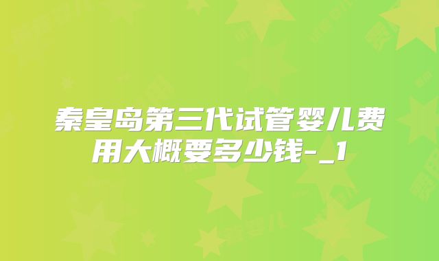 秦皇岛第三代试管婴儿费用大概要多少钱-_1