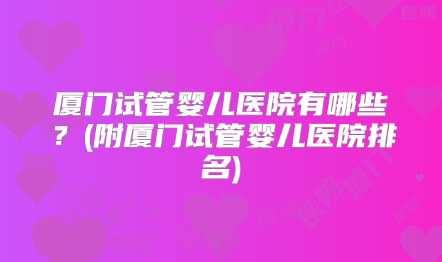 厦门试管婴儿医院有哪些？(附厦门试管婴儿医院排名)