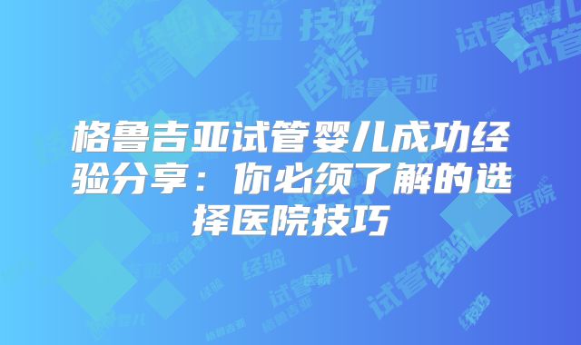 格鲁吉亚试管婴儿成功经验分享：你必须了解的选择医院技巧