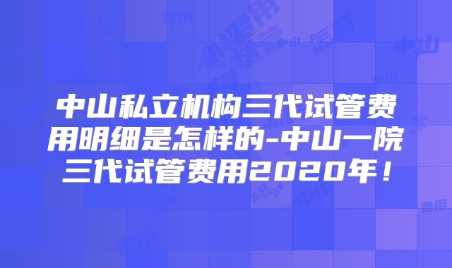 中山私立机构三代试管费用明细是怎样的-中山一院三代试管费用2020年!