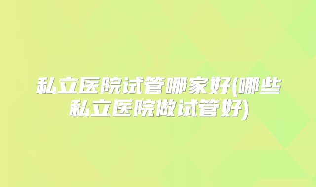 私立医院试管哪家好(哪些私立医院做试管好)