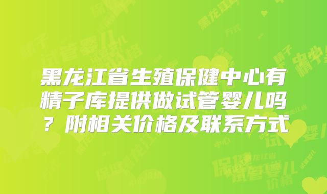 黑龙江省生殖保健中心有精子库提供做试管婴儿吗？附相关价格及联系方式