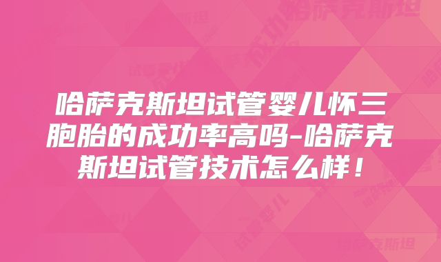 哈萨克斯坦试管婴儿怀三胞胎的成功率高吗-哈萨克斯坦试管技术怎么样！