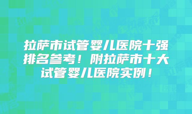 拉萨市试管婴儿医院十强排名参考!附拉萨市十大试管婴儿医院实例!