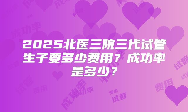 2025北医三院三代试管生子要多少费用？成功率是多少？