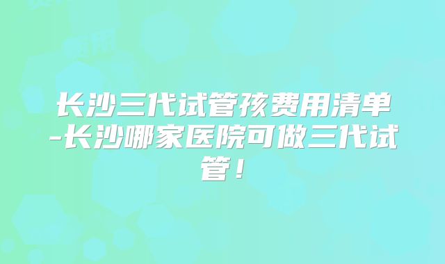 长沙三代试管孩费用清单-长沙哪家医院可做三代试管！