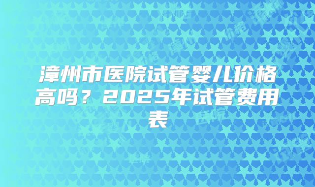 漳州市医院试管婴儿价格高吗?2025年试管费用表