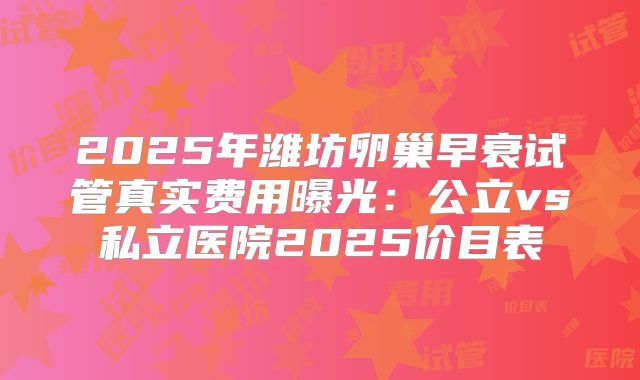 2025年潍坊卵巢早衰试管真实费用曝光:公立vs私立医院2025价目表