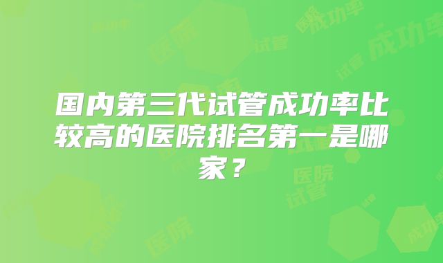 国内第三代试管成功率比较高的医院排名第一是哪家？
