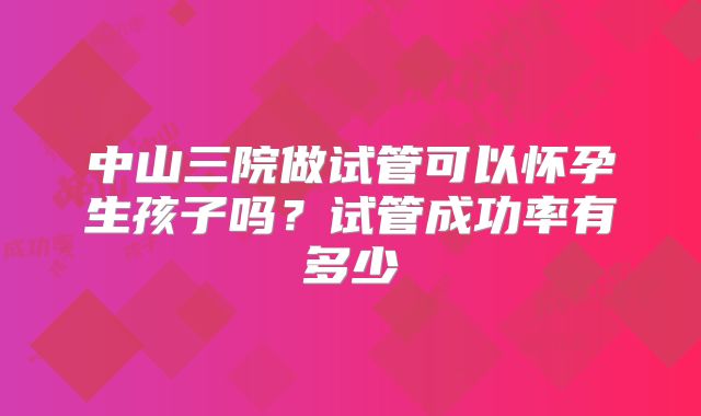 中山三院做试管可以怀孕生孩子吗？试管成功率有多少