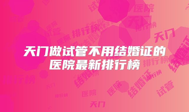 天门做试管不用结婚证的医院最新排行榜