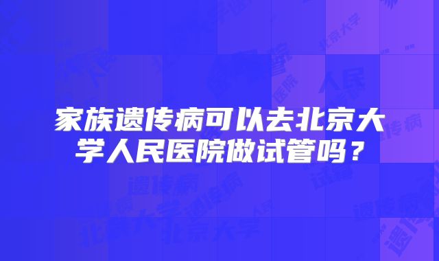 家族遗传病可以去北京大学人民医院做试管吗?