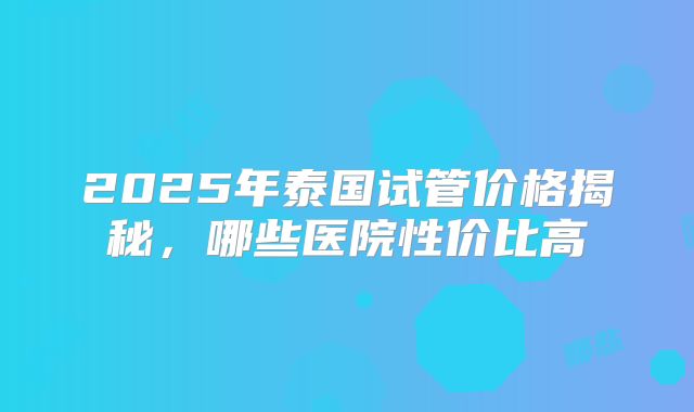 2025年泰国试管价格揭秘,哪些医院性价比高