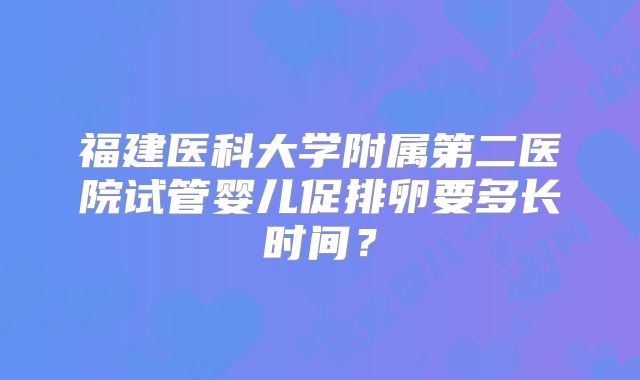 福建医科大学附属第二医院试管婴儿促排卵要多长时间?