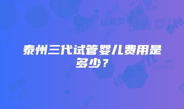 泰州三代试管婴儿费用是多少？