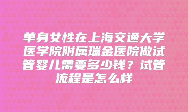 单身女性在上海交通大学医学院附属瑞金医院做试管婴儿需要多少钱？试管流程是怎么样