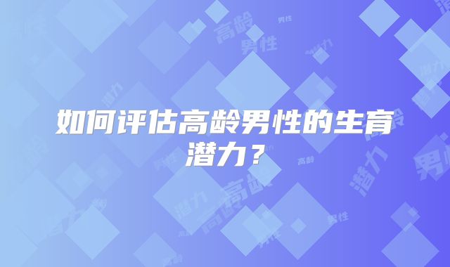 如何评估高龄男性的生育潜力？