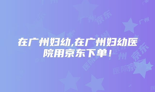 在广州妇幼,在广州妇幼医院用京东下单!