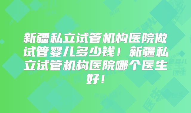 新疆私立试管机构医院做试管婴儿多少钱!新疆私立试管机构医院哪个医生好!