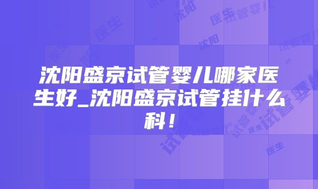 沈阳盛京试管婴儿哪家医生好_沈阳盛京试管挂什么科!