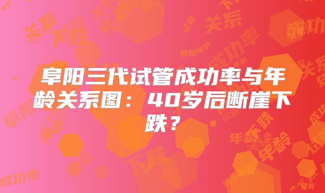 阜阳三代试管成功率与年龄关系图：40岁后断崖下跌？