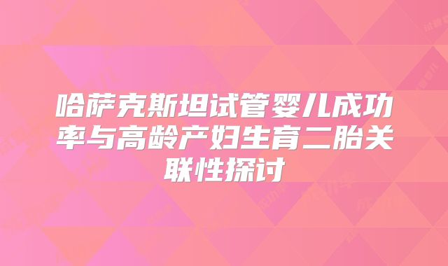 哈萨克斯坦试管婴儿成功率与高龄产妇生育二胎关联性探讨