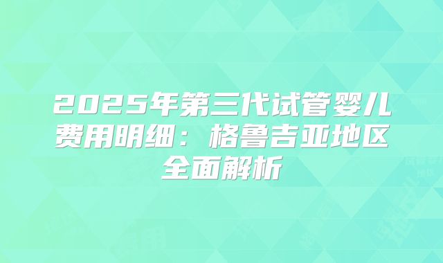 2025年第三代试管婴儿费用明细：格鲁吉亚地区全面解析