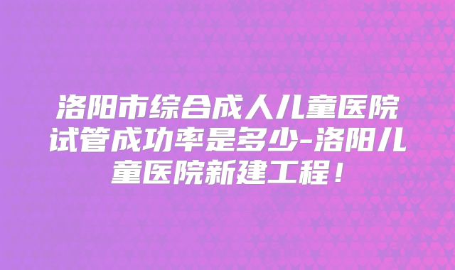 洛阳市综合成人儿童医院试管成功率是多少-洛阳儿童医院新建工程!