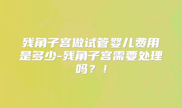 残角子宫做试管婴儿费用是多少-残角子宫需要处理吗？！