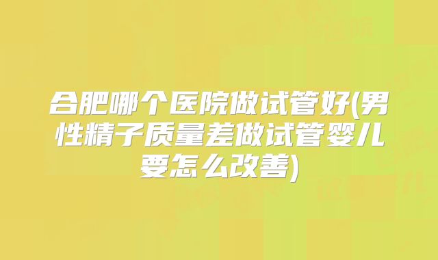 合肥哪个医院做试管好(男性精子质量差做试管婴儿要怎么改善)