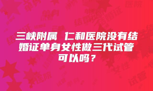 三峡附属 仁和医院没有结婚证单身女性做三代试管可以吗？