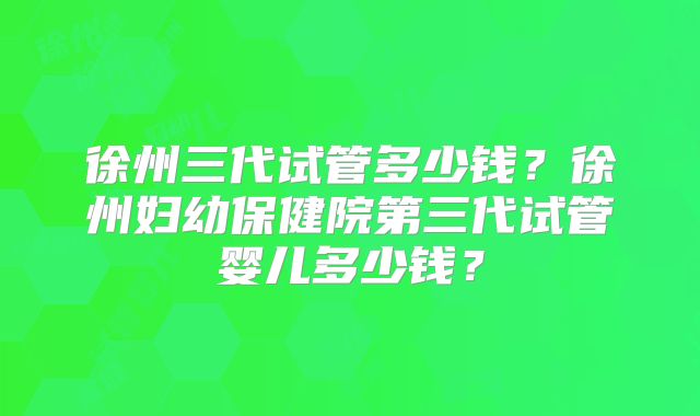 徐州三代试管多少钱?徐州妇幼保健院第三代试管婴儿多少钱?