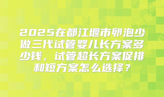 2025在都江堰市卵泡少做三代试管婴儿长方案多少钱,试管超长方案促排和短方案怎么选择?