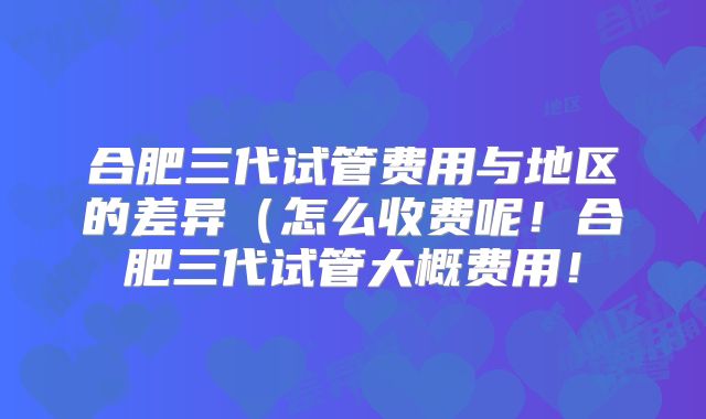 合肥三代试管费用与地区的差异（怎么收费呢！合肥三代试管大概费用！