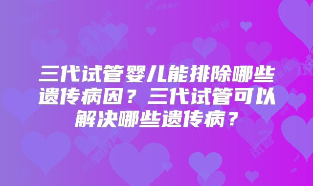 三代试管婴儿能排除哪些遗传病因？三代试管可以解决哪些遗传病？