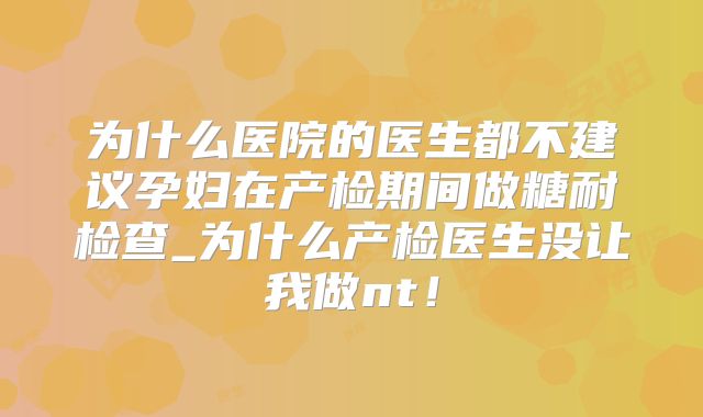 为什么医院的医生都不建议孕妇在产检期间做糖耐检查_为什么产检医生没让我做nt！